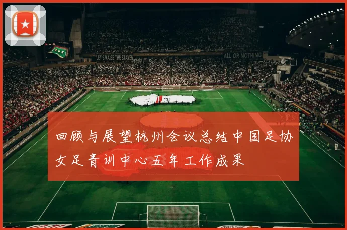 回顾与展望杭州会议总结中国足协女足青训中心五年工作成果