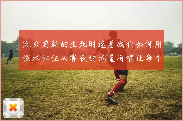 比分更新的生死时速看我们如何用技术扛住决赛夜的流量海啸让每个球迷不错过一秒